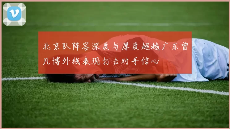 北京队阵容深度与厚度超越广东曾凡博外线表现打击对手信心