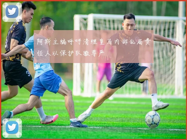 阿斯主编呼吁清理皇马内部乱局责任人以保护队徽尊严
