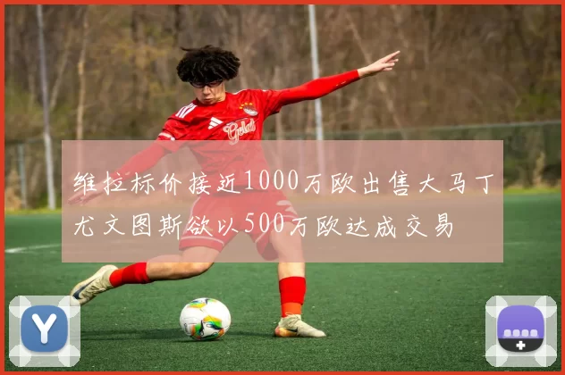 维拉标价接近1000万欧出售大马丁尤文图斯欲以500万欧达成交易