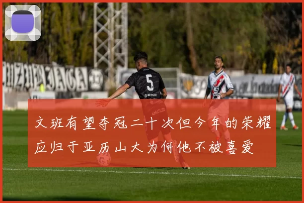 文班有望夺冠二十次但今年的荣耀应归于亚历山大为何他不被喜爱