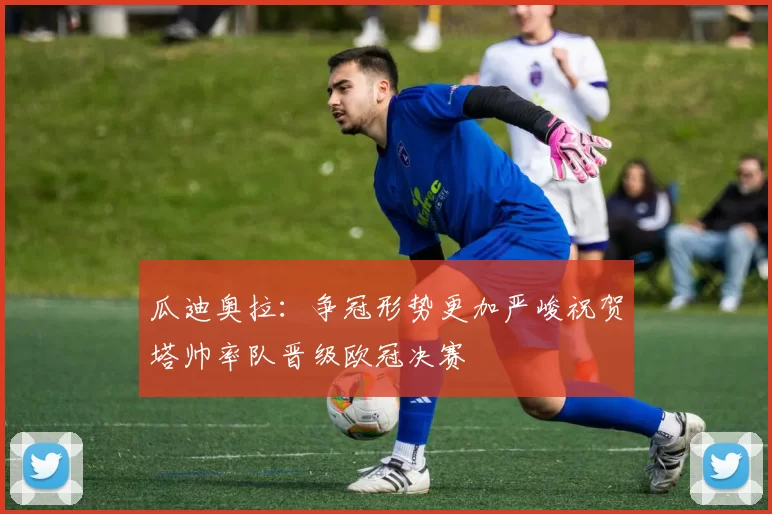 瓜迪奥拉：争冠形势更加严峻祝贺塔帅率队晋级欧冠决赛