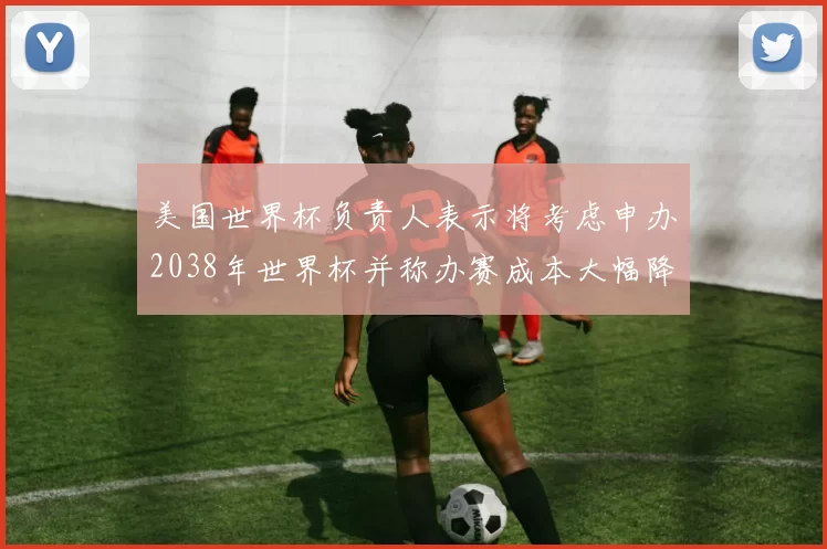 美国世界杯负责人表示将考虑申办2038年世界杯并称办赛成本大幅降低