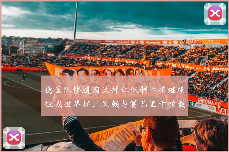 德国队惨遭淘汰拜仁仅剩六将继续征战世界杯三叉戟与赛巴里于帕戴维斯携手出战