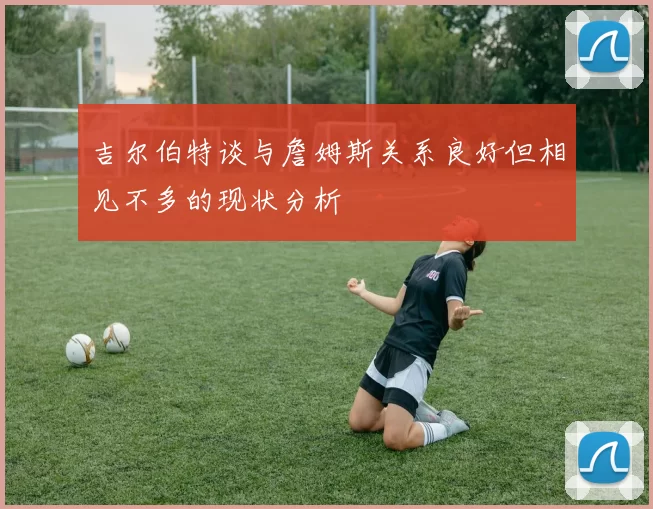 吉尔伯特谈与詹姆斯关系良好但相见不多的现状分析