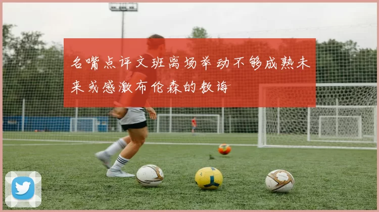 名嘴点评文班离场举动不够成熟未来或感激布伦森的教诲
