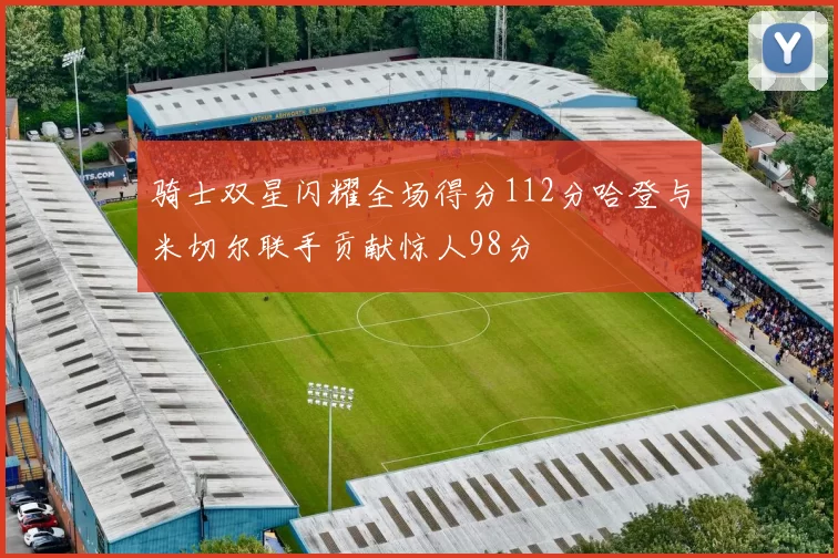 骑士双星闪耀全场得分112分哈登与米切尔联手贡献惊人98分