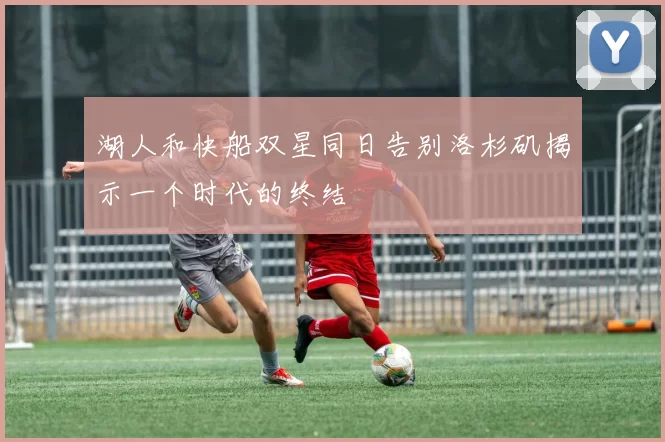 湖人和快船双星同日告别洛杉矶揭示一个时代的终结