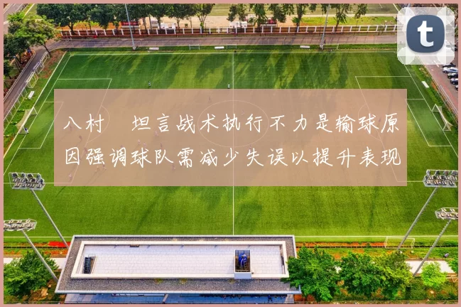八村塁坦言战术执行不力是输球原因强调球队需减少失误以提升表现