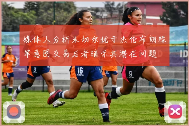 媒体人分析米切尔优于杰伦布朗绿军意图交易后者暗示其潜在问题