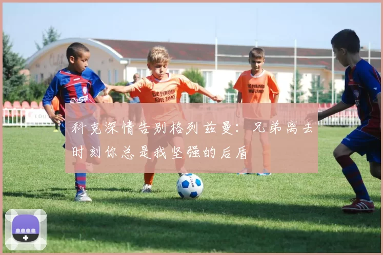 科克深情告别格列兹曼：兄弟离去时刻你总是我坚强的后盾