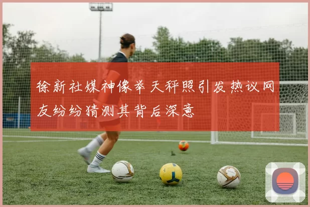 徐新社媒神像举天秤照引发热议网友纷纷猜测其背后深意
