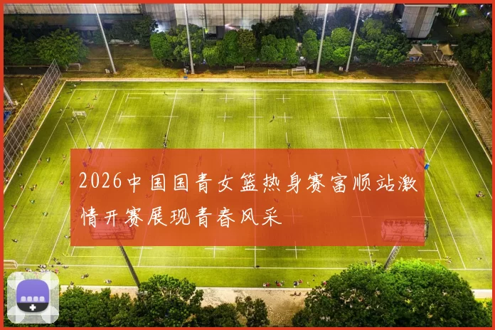 2026中国国青女篮热身赛富顺站激情开赛展现青春风采