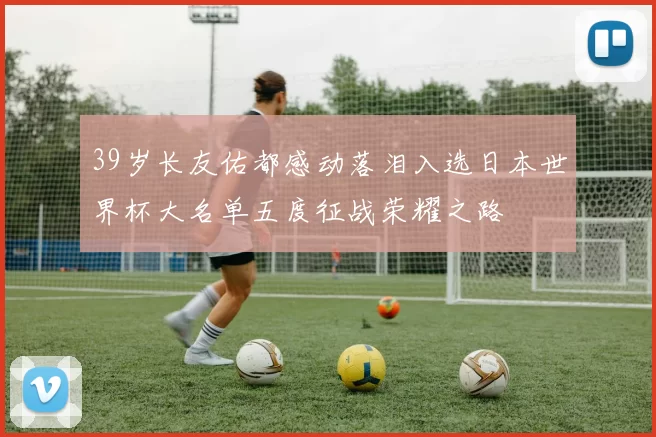 39岁长友佑都感动落泪入选日本世界杯大名单五度征战荣耀之路