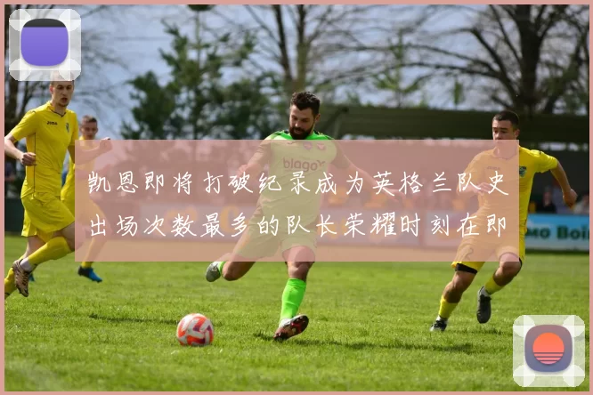 凯恩即将打破纪录成为英格兰队史出场次数最多的队长荣耀时刻在即