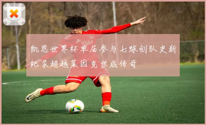 凯恩世界杯单届参与七球创队史新纪录超越莱因克尔成传奇