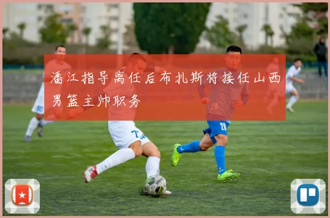 潘江指导离任后布扎斯将接任山西男篮主帅职务
