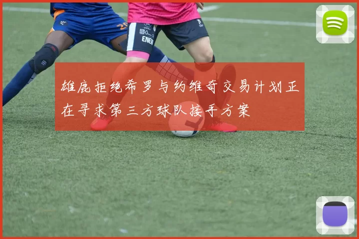 雄鹿拒绝希罗与约维奇交易计划正在寻求第三方球队接手方案