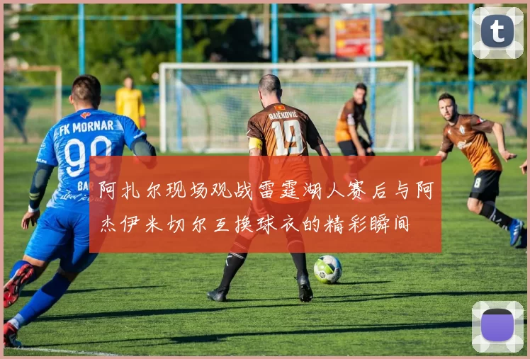 阿扎尔现场观战雷霆湖人赛后与阿杰伊米切尔互换球衣的精彩瞬间