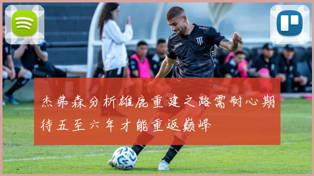 杰弗森分析雄鹿重建之路需耐心期待五至六年才能重返巅峰