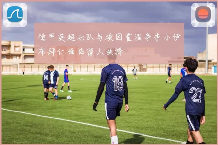 德甲英超七队与埃因霍温争夺小伊布拜仁面临留人抉择