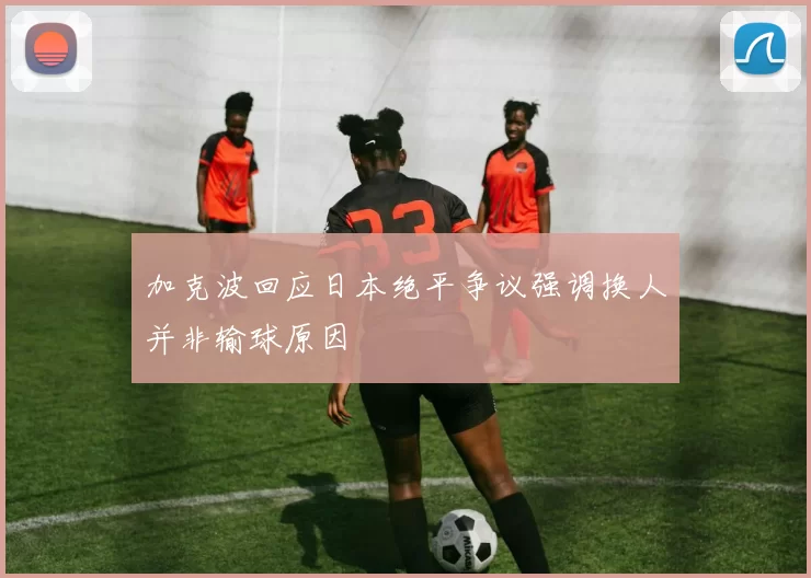 加克波回应日本绝平争议强调换人并非输球原因