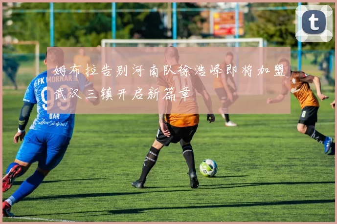 姆布拉告别河南队徐浩峰即将加盟武汉三镇开启新篇章